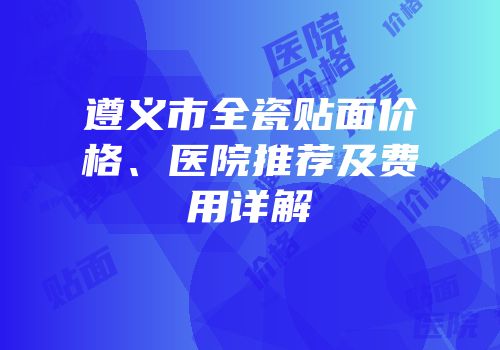 遵义市全瓷贴面价格、医院推荐及费用详解