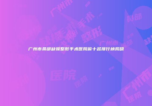 广州市鼻部缺损整形手术医院前十名排行榜揭晓