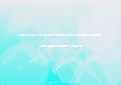 天津伊美尔医疗美容整形专科医院收费标准2025分享附开眼角下眼睑鼓包案例
