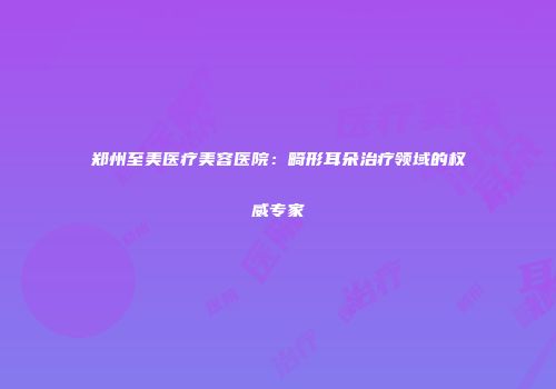 郑州至美医疗美容医院：畸形耳朵治疗领域的权威专家