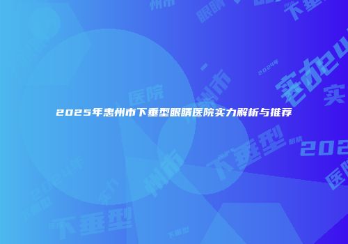 2025年惠州市下垂型眼睛医院实力解析与推荐