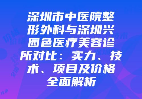 深圳市中医院整形外科与深圳兴园色医疗美容诊所对比：实力、技术、项目及价格全面解析