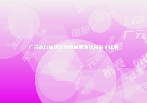 广元市自体活细胞抗衰医院排名前十详解