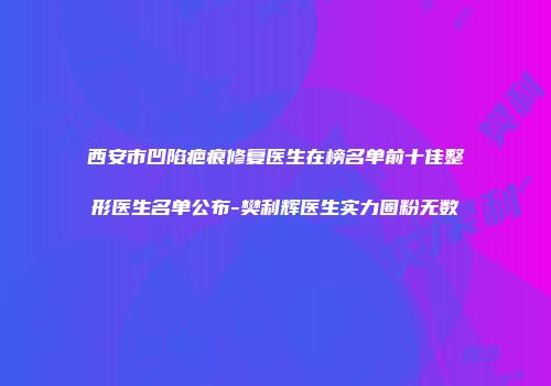 西安市凹陷疤痕修复医生在榜名单前十佳整形医生名单公布-樊利辉医生实力圈粉无数