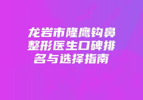 龙岩市隆鹰钩鼻整形医生口碑排名与选择指南