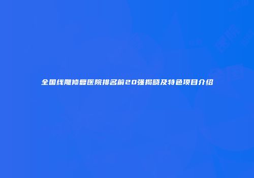 全国线雕修复医院排名前20强揭晓及特色项目介绍