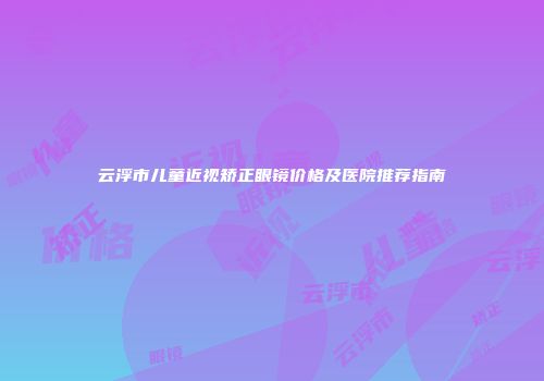 云浮市儿童近视矫正眼镜价格及医院推荐指南