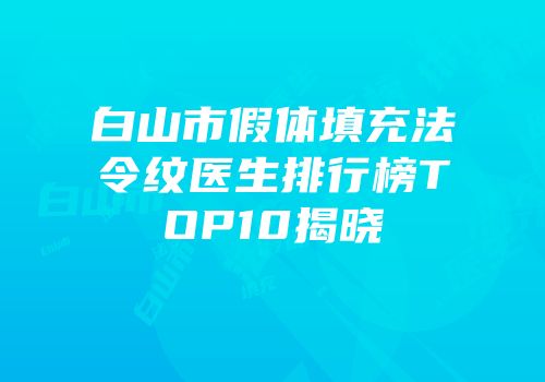 白山市假体填充法令纹医生排行榜TOP10揭晓