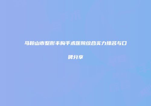 马鞍山市整形丰胸手术医院综合实力排名与口碑分享