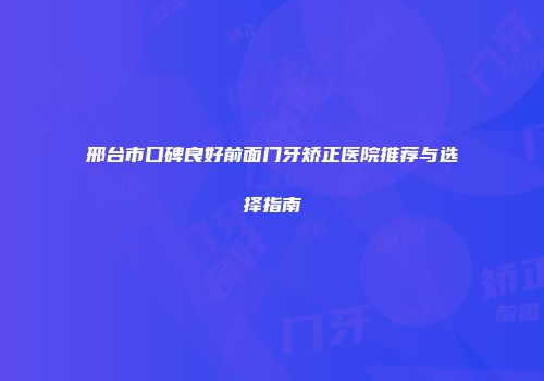 邢台市口碑良好前面门牙矫正医院推荐与选择指南