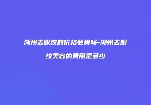 湖州去眼纹的价格会贵吗-湖州去眼纹美容的费用是多少