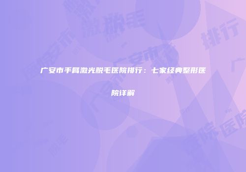 广安市手臂激光脱毛医院排行：七家经典整形医院详解