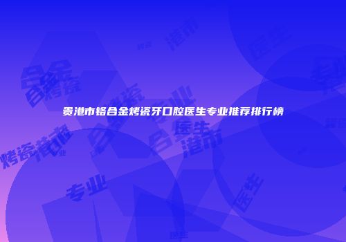 贵港市铬合金烤瓷牙口腔医生专业推荐排行榜