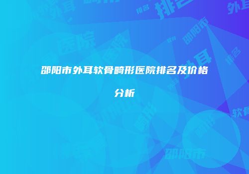 邵阳市外耳软骨畸形医院排名及价格分析