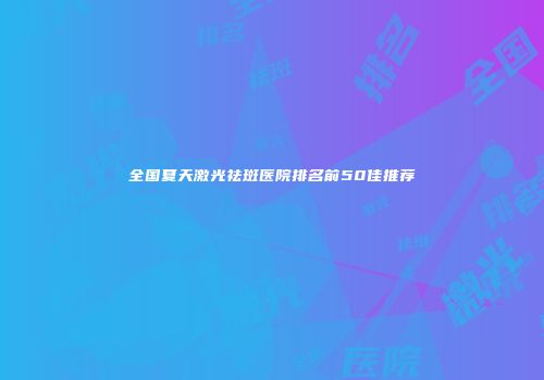 全国夏天激光祛斑医院排名前50佳推荐