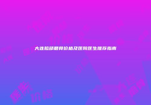 大连脸部磨骨价格及医院医生推荐指南