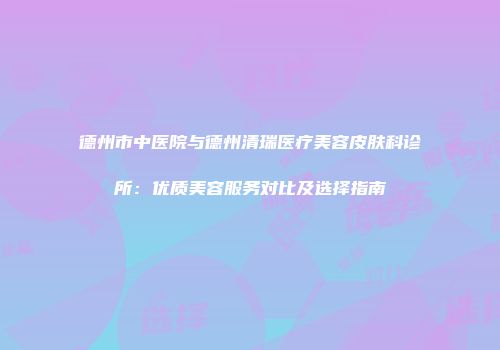 德州市中医院与德州清瑞医疗美容皮肤科诊所：优质美容服务对比及选择指南