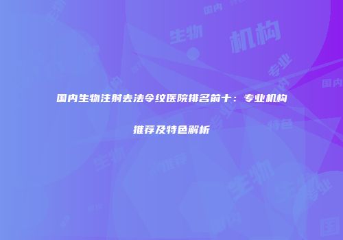国内生物注射去法令纹医院排名前十：专业机构推荐及特色解析