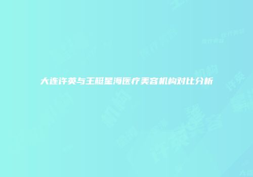大连许英与王艇星海医疗美容机构对比分析