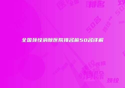 全国颈纹消除医院排名前50名详解