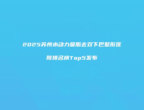 2025苏州水动力吸脂去双下巴整形医院排名榜Top5发布