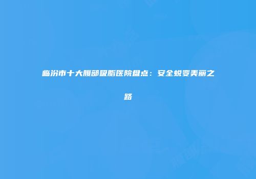 临汾市十大腹部吸脂医院盘点：安全蜕变美丽之路