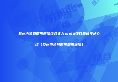 苏州市猿耳畸形医院综合实力top10强口碑排行榜介绍（苏州市猿耳畸形整形医院）