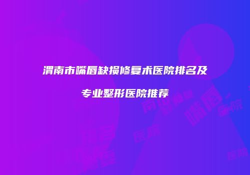 渭南市嘴唇缺损修复术医院排名及专业整形医院推荐