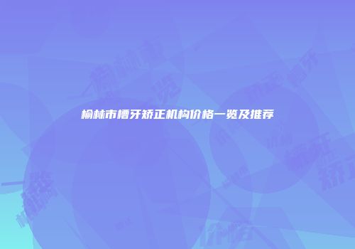 榆林市槽牙矫正机构价格一览及推荐
