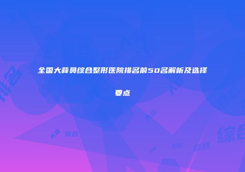全国大蒜鼻综合整形医院排名前50名解析及选择要点