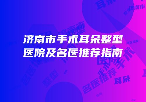 济南市手术耳朵整型医院及名医推荐指南