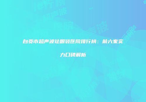 自贡市超声波祛眼袋医院排行榜：前六家实力口碑解析
