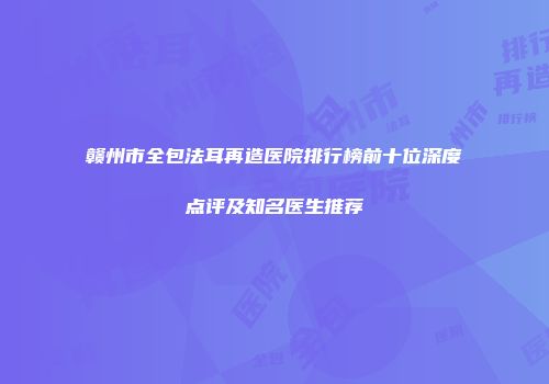 赣州市全包法耳再造医院排行榜前十位深度点评及知名医生推荐