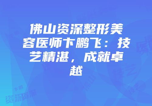佛山资深整形美容医师卞鹏飞：技艺精湛，成就卓越
