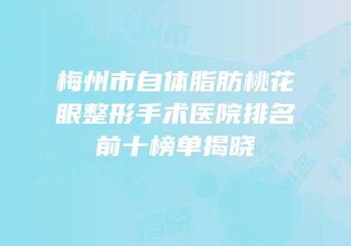 梅州市自体脂肪桃花眼整形手术医院排名前十榜单揭晓