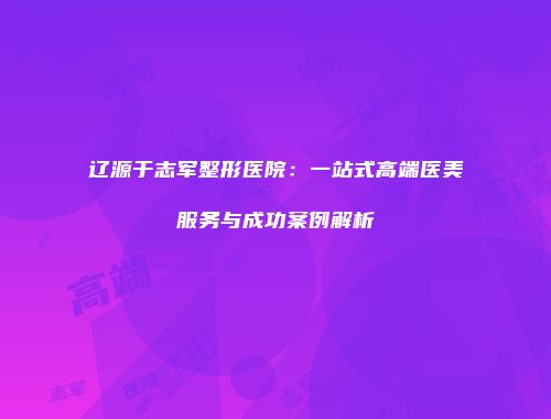 辽源于志军整形医院：一站式高端医美服务与成功案例解析
