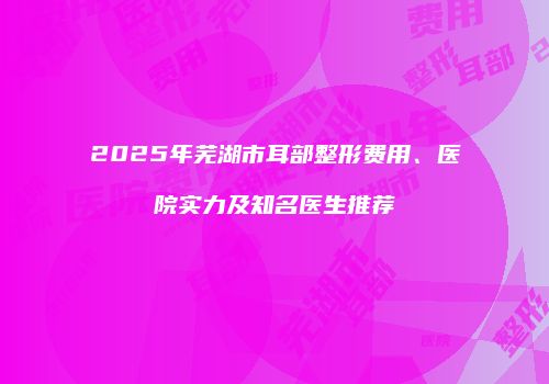 2025年芜湖市耳部整形费用、医院实力及知名医生推荐