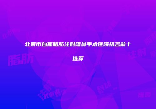 北京市自体脂肪注射隆鼻手术医院排名前十推荐