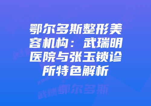 鄂尔多斯整形美容机构：武瑞明医院与张玉锁诊所特色解析