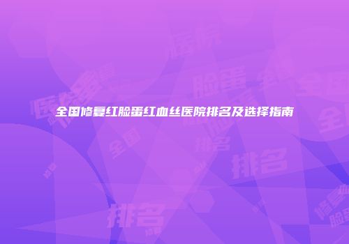 全国修复红脸蛋红血丝医院排名及选择指南