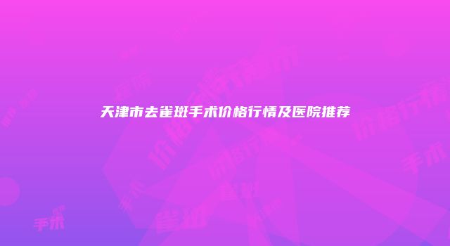 天津市去雀斑手术价格行情及医院推荐