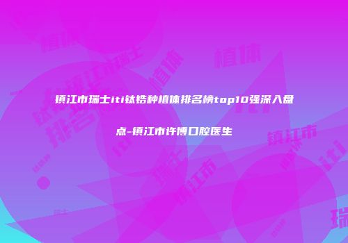 镇江市瑞士iti钛锆种植体排名榜top10强深入盘点-镇江市许博口腔医生