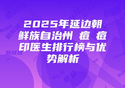 2025年延边朝鲜族自治州袪痘袪痘印医生排行榜与优势解析