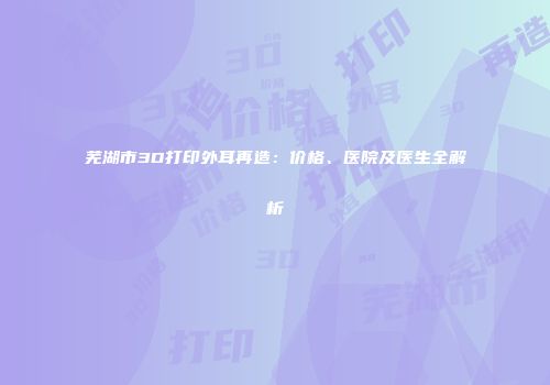 芜湖市3D打印外耳再造：价格、医院及医生全解析