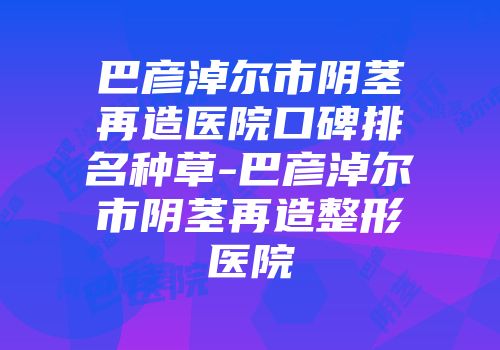 巴彦淖尔市阴茎再造医院口碑排名种草-巴彦淖尔市阴茎再造整形医院