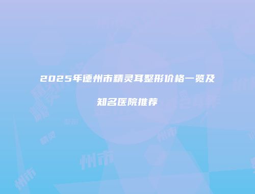 2025年德州市精灵耳整形价格一览及知名医院推荐