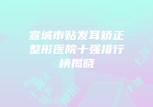 宣城市贴发耳矫正整形医院十强排行榜揭晓