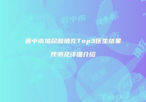 晋中市玻尿酸填充Top3医生结果预测及详细介绍