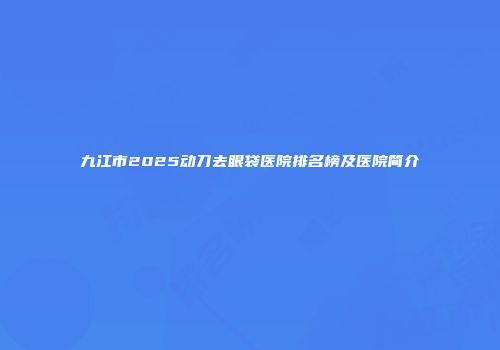 九江市2025动刀去眼袋医院排名榜及医院简介