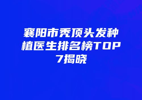 襄阳市秃顶头发种植医生排名榜TOP7揭晓